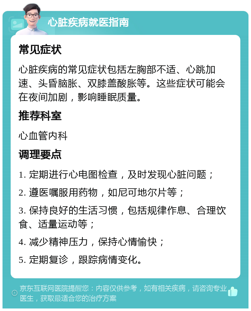 心脏疾病就医指南 常见症状 心脏疾病的常见症状包括左胸部不适、心跳加速、头昏脑胀、双膝盖酸胀等。这些症状可能会在夜间加剧，影响睡眠质量。 推荐科室 心血管内科 调理要点 1. 定期进行心电图检查，及时发现心脏问题； 2. 遵医嘱服用药物，如尼可地尔片等； 3. 保持良好的生活习惯，包括规律作息、合理饮食、适量运动等； 4. 减少精神压力，保持心情愉快； 5. 定期复诊，跟踪病情变化。