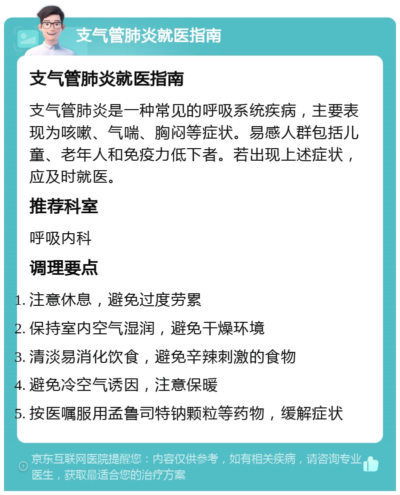 支气管肺炎就医指南 支气管肺炎就医指南 支气管肺炎是一种常见的呼吸系统疾病，主要表现为咳嗽、气喘、胸闷等症状。易感人群包括儿童、老年人和免疫力低下者。若出现上述症状，应及时就医。 推荐科室 呼吸内科 调理要点 注意休息，避免过度劳累 保持室内空气湿润，避免干燥环境 清淡易消化饮食，避免辛辣刺激的食物 避免冷空气诱因，注意保暖 按医嘱服用孟鲁司特钠颗粒等药物，缓解症状