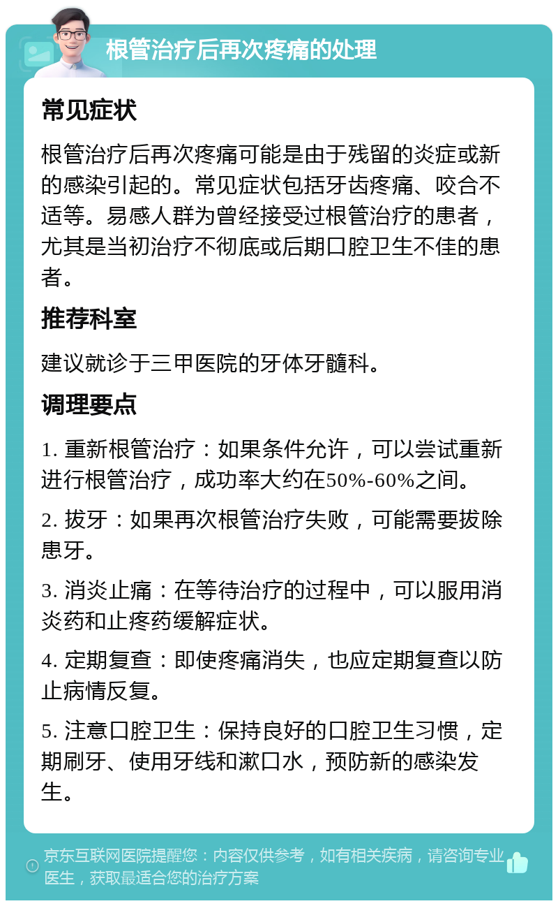 根管治疗后再次疼痛的处理 常见症状 根管治疗后再次疼痛可能是由于残留的炎症或新的感染引起的。常见症状包括牙齿疼痛、咬合不适等。易感人群为曾经接受过根管治疗的患者，尤其是当初治疗不彻底或后期口腔卫生不佳的患者。 推荐科室 建议就诊于三甲医院的牙体牙髓科。 调理要点 1. 重新根管治疗：如果条件允许，可以尝试重新进行根管治疗，成功率大约在50%-60%之间。 2. 拔牙：如果再次根管治疗失败，可能需要拔除患牙。 3. 消炎止痛：在等待治疗的过程中，可以服用消炎药和止疼药缓解症状。 4. 定期复查：即使疼痛消失，也应定期复查以防止病情反复。 5. 注意口腔卫生：保持良好的口腔卫生习惯，定期刷牙、使用牙线和漱口水，预防新的感染发生。