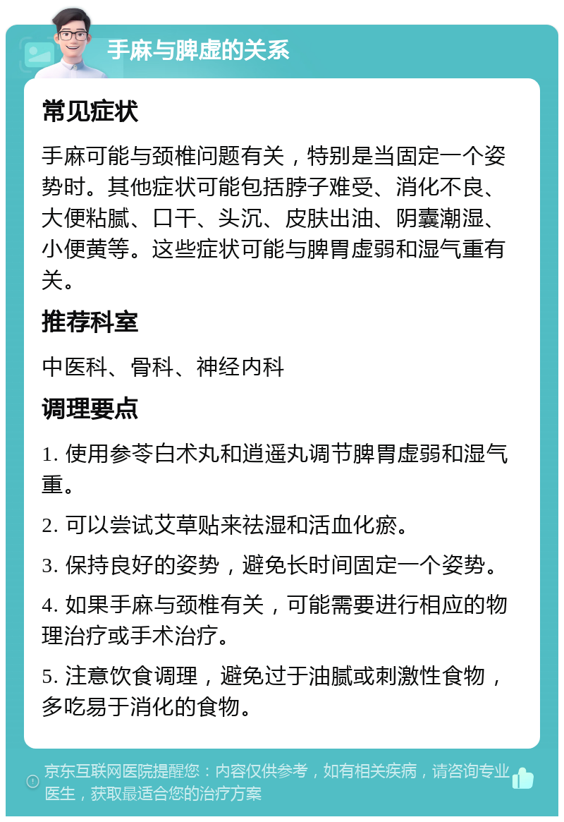 手麻与脾虚的关系 常见症状 手麻可能与颈椎问题有关，特别是当固定一个姿势时。其他症状可能包括脖子难受、消化不良、大便粘腻、口干、头沉、皮肤出油、阴囊潮湿、小便黄等。这些症状可能与脾胃虚弱和湿气重有关。 推荐科室 中医科、骨科、神经内科 调理要点 1. 使用参苓白术丸和逍遥丸调节脾胃虚弱和湿气重。 2. 可以尝试艾草贴来祛湿和活血化瘀。 3. 保持良好的姿势，避免长时间固定一个姿势。 4. 如果手麻与颈椎有关，可能需要进行相应的物理治疗或手术治疗。 5. 注意饮食调理，避免过于油腻或刺激性食物，多吃易于消化的食物。