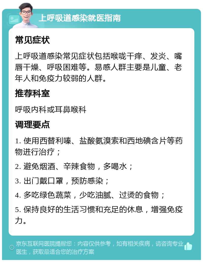 上呼吸道感染就医指南 常见症状 上呼吸道感染常见症状包括喉咙干痒、发炎、嘴唇干燥、呼吸困难等。易感人群主要是儿童、老年人和免疫力较弱的人群。 推荐科室 呼吸内科或耳鼻喉科 调理要点 1. 使用西替利嗪、盐酸氨溴索和西地碘含片等药物进行治疗； 2. 避免烟酒、辛辣食物，多喝水； 3. 出门戴口罩，预防感染； 4. 多吃绿色蔬菜，少吃油腻、过烫的食物； 5. 保持良好的生活习惯和充足的休息，增强免疫力。