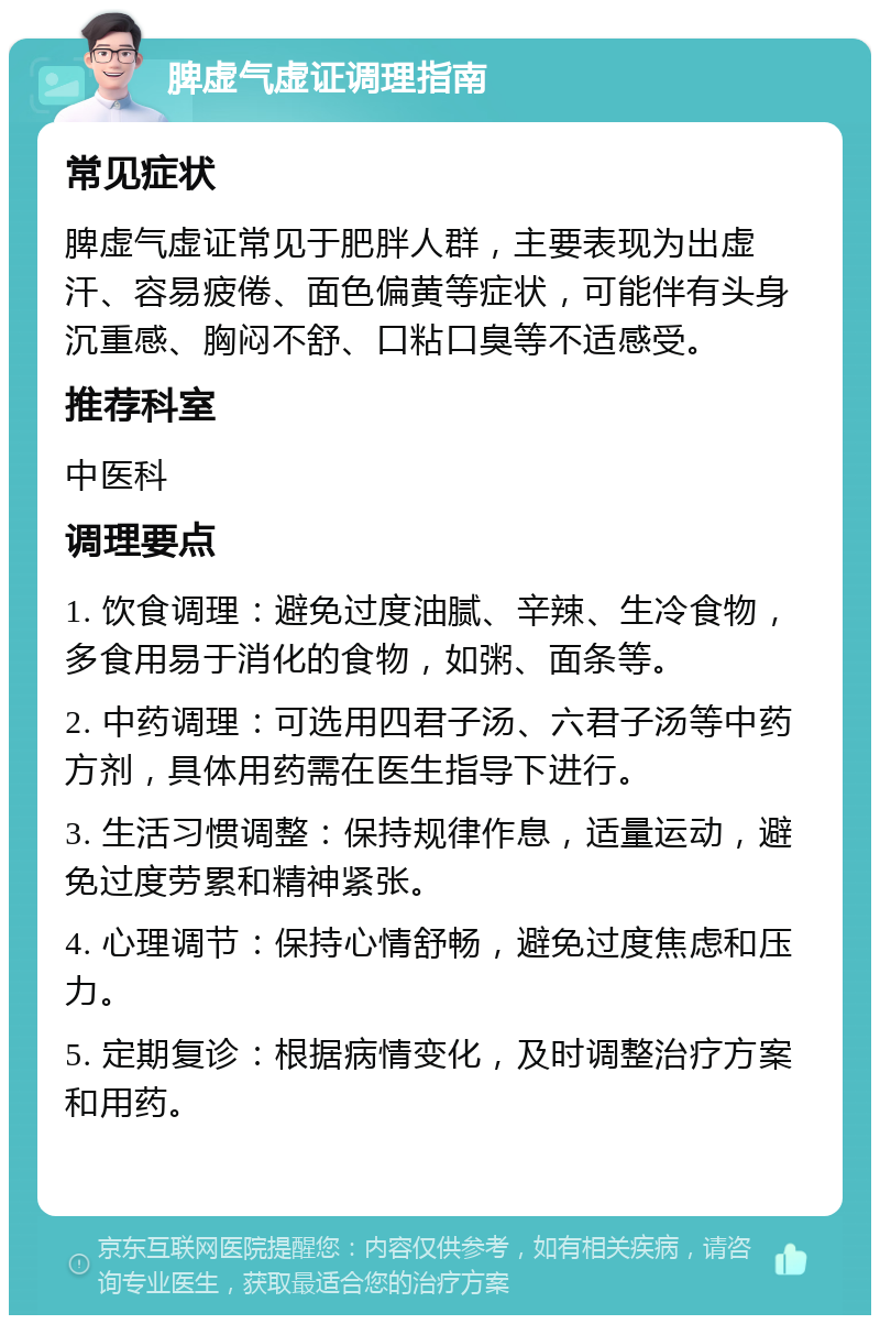 脾虚气虚证调理指南 常见症状 脾虚气虚证常见于肥胖人群，主要表现为出虚汗、容易疲倦、面色偏黄等症状，可能伴有头身沉重感、胸闷不舒、口粘口臭等不适感受。 推荐科室 中医科 调理要点 1. 饮食调理：避免过度油腻、辛辣、生冷食物，多食用易于消化的食物，如粥、面条等。 2. 中药调理：可选用四君子汤、六君子汤等中药方剂，具体用药需在医生指导下进行。 3. 生活习惯调整：保持规律作息，适量运动，避免过度劳累和精神紧张。 4. 心理调节：保持心情舒畅，避免过度焦虑和压力。 5. 定期复诊：根据病情变化，及时调整治疗方案和用药。