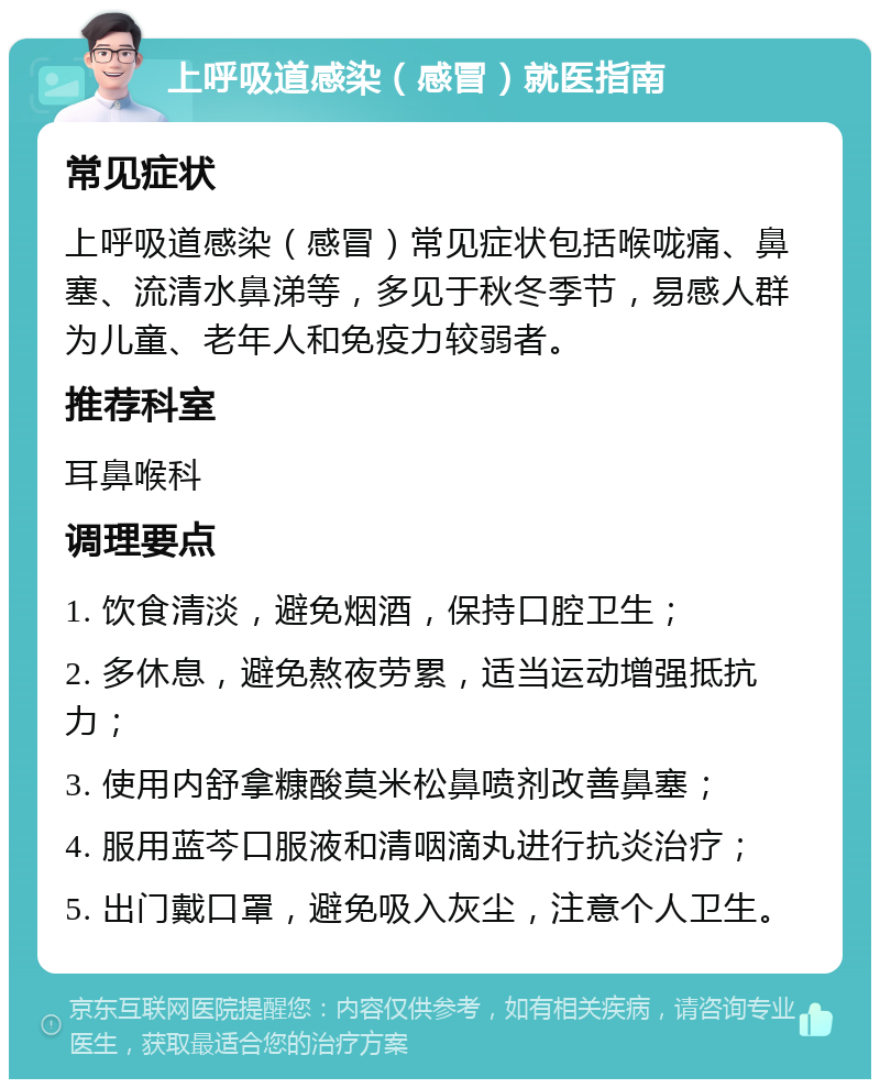 上呼吸道感染（感冒）就医指南 常见症状 上呼吸道感染（感冒）常见症状包括喉咙痛、鼻塞、流清水鼻涕等，多见于秋冬季节，易感人群为儿童、老年人和免疫力较弱者。 推荐科室 耳鼻喉科 调理要点 1. 饮食清淡，避免烟酒，保持口腔卫生； 2. 多休息，避免熬夜劳累，适当运动增强抵抗力； 3. 使用内舒拿糠酸莫米松鼻喷剂改善鼻塞； 4. 服用蓝芩口服液和清咽滴丸进行抗炎治疗； 5. 出门戴口罩，避免吸入灰尘，注意个人卫生。