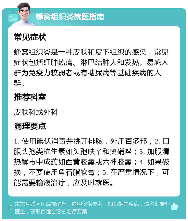 蜂窝组织炎就医指南 常见症状 蜂窝组织炎是一种皮肤和皮下组织的感染，常见症状包括红肿热痛、淋巴结肿大和发热。易感人群为免疫力较弱者或有糖尿病等基础疾病的人群。 推荐科室 皮肤科或外科 调理要点 1. 使用碘伏消毒并挑开排脓，外用百多邦；2. 口服头孢类抗生素如头孢呋辛和奥硝唑；3. 加服清热解毒中成药如西黄胶囊或六神胶囊；4. 如果破损，不要使用鱼石脂软膏；5. 在严重情况下，可能需要输液治疗，应及时就医。