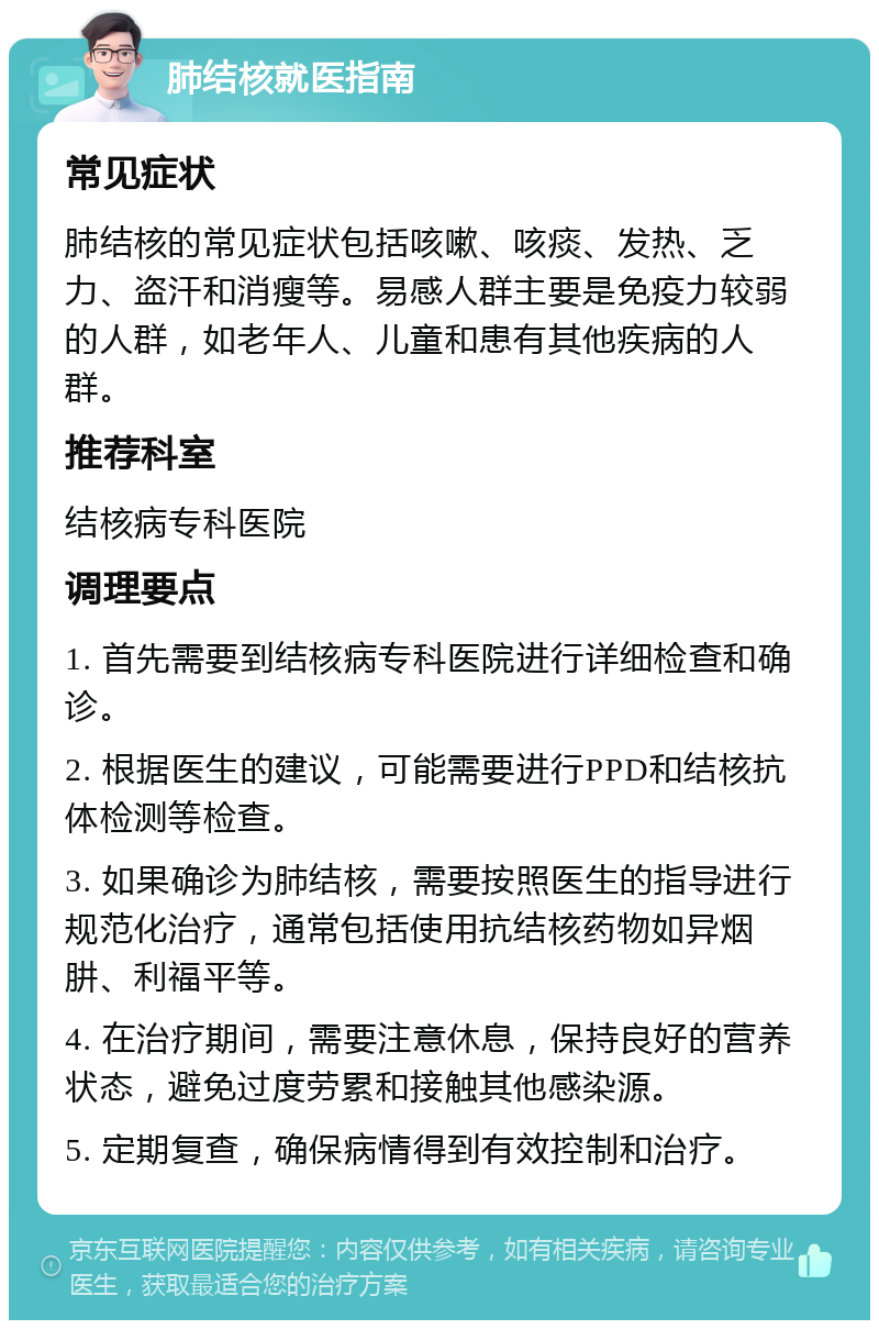 肺结核就医指南 常见症状 肺结核的常见症状包括咳嗽、咳痰、发热、乏力、盗汗和消瘦等。易感人群主要是免疫力较弱的人群，如老年人、儿童和患有其他疾病的人群。 推荐科室 结核病专科医院 调理要点 1. 首先需要到结核病专科医院进行详细检查和确诊。 2. 根据医生的建议，可能需要进行PPD和结核抗体检测等检查。 3. 如果确诊为肺结核，需要按照医生的指导进行规范化治疗，通常包括使用抗结核药物如异烟肼、利福平等。 4. 在治疗期间，需要注意休息，保持良好的营养状态，避免过度劳累和接触其他感染源。 5. 定期复查，确保病情得到有效控制和治疗。