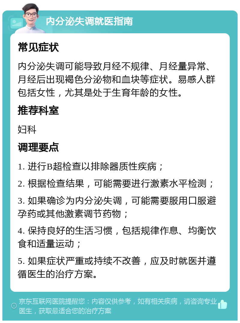 内分泌失调就医指南 常见症状 内分泌失调可能导致月经不规律、月经量异常、月经后出现褐色分泌物和血块等症状。易感人群包括女性，尤其是处于生育年龄的女性。 推荐科室 妇科 调理要点 1. 进行B超检查以排除器质性疾病； 2. 根据检查结果，可能需要进行激素水平检测； 3. 如果确诊为内分泌失调，可能需要服用口服避孕药或其他激素调节药物； 4. 保持良好的生活习惯，包括规律作息、均衡饮食和适量运动； 5. 如果症状严重或持续不改善，应及时就医并遵循医生的治疗方案。