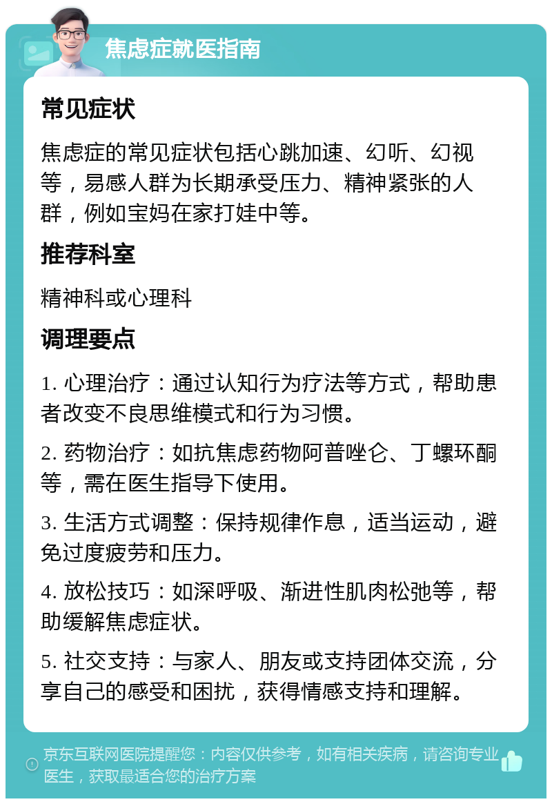 焦虑症就医指南 常见症状 焦虑症的常见症状包括心跳加速、幻听、幻视等，易感人群为长期承受压力、精神紧张的人群，例如宝妈在家打娃中等。 推荐科室 精神科或心理科 调理要点 1. 心理治疗：通过认知行为疗法等方式，帮助患者改变不良思维模式和行为习惯。 2. 药物治疗：如抗焦虑药物阿普唑仑、丁螺环酮等，需在医生指导下使用。 3. 生活方式调整：保持规律作息，适当运动，避免过度疲劳和压力。 4. 放松技巧：如深呼吸、渐进性肌肉松弛等，帮助缓解焦虑症状。 5. 社交支持：与家人、朋友或支持团体交流，分享自己的感受和困扰，获得情感支持和理解。