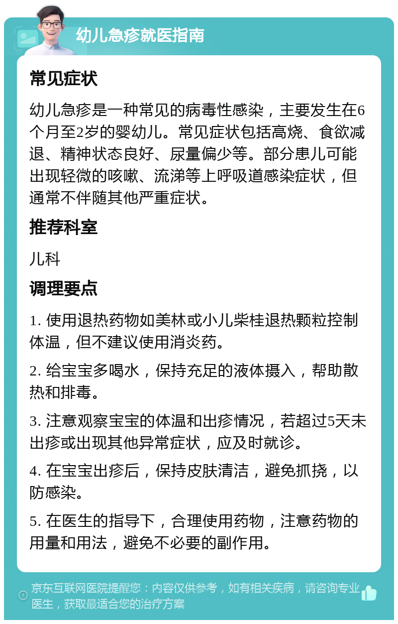 幼儿急疹就医指南 常见症状 幼儿急疹是一种常见的病毒性感染，主要发生在6个月至2岁的婴幼儿。常见症状包括高烧、食欲减退、精神状态良好、尿量偏少等。部分患儿可能出现轻微的咳嗽、流涕等上呼吸道感染症状，但通常不伴随其他严重症状。 推荐科室 儿科 调理要点 1. 使用退热药物如美林或小儿柴桂退热颗粒控制体温，但不建议使用消炎药。 2. 给宝宝多喝水，保持充足的液体摄入，帮助散热和排毒。 3. 注意观察宝宝的体温和出疹情况，若超过5天未出疹或出现其他异常症状，应及时就诊。 4. 在宝宝出疹后，保持皮肤清洁，避免抓挠，以防感染。 5. 在医生的指导下，合理使用药物，注意药物的用量和用法，避免不必要的副作用。