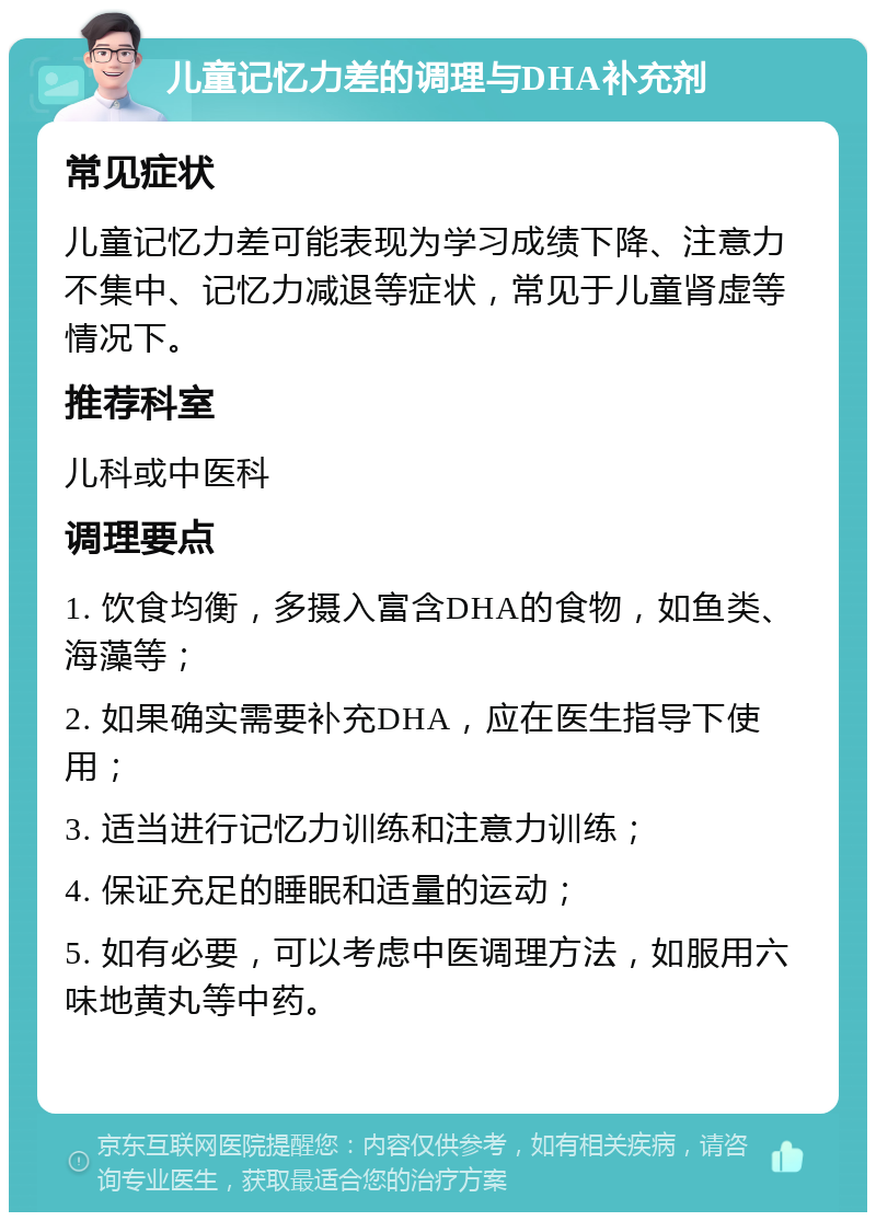 儿童记忆力差的调理与DHA补充剂 常见症状 儿童记忆力差可能表现为学习成绩下降、注意力不集中、记忆力减退等症状，常见于儿童肾虚等情况下。 推荐科室 儿科或中医科 调理要点 1. 饮食均衡，多摄入富含DHA的食物，如鱼类、海藻等； 2. 如果确实需要补充DHA，应在医生指导下使用； 3. 适当进行记忆力训练和注意力训练； 4. 保证充足的睡眠和适量的运动； 5. 如有必要，可以考虑中医调理方法，如服用六味地黄丸等中药。