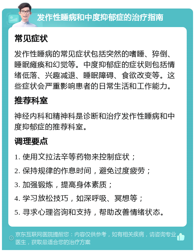 发作性睡病和中度抑郁症的治疗指南 常见症状 发作性睡病的常见症状包括突然的嗜睡、猝倒、睡眠瘫痪和幻觉等。中度抑郁症的症状则包括情绪低落、兴趣减退、睡眠障碍、食欲改变等。这些症状会严重影响患者的日常生活和工作能力。 推荐科室 神经内科和精神科是诊断和治疗发作性睡病和中度抑郁症的推荐科室。 调理要点 1. 使用文拉法辛等药物来控制症状； 2. 保持规律的作息时间，避免过度疲劳； 3. 加强锻炼，提高身体素质； 4. 学习放松技巧，如深呼吸、冥想等； 5. 寻求心理咨询和支持，帮助改善情绪状态。