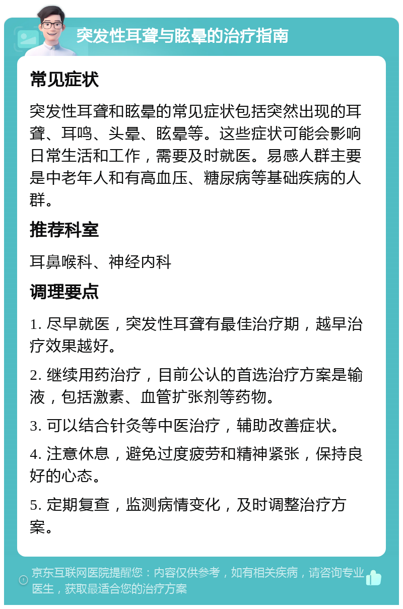 突发性耳聋与眩晕的治疗指南 常见症状 突发性耳聋和眩晕的常见症状包括突然出现的耳聋、耳鸣、头晕、眩晕等。这些症状可能会影响日常生活和工作，需要及时就医。易感人群主要是中老年人和有高血压、糖尿病等基础疾病的人群。 推荐科室 耳鼻喉科、神经内科 调理要点 1. 尽早就医，突发性耳聋有最佳治疗期，越早治疗效果越好。 2. 继续用药治疗，目前公认的首选治疗方案是输液，包括激素、血管扩张剂等药物。 3. 可以结合针灸等中医治疗，辅助改善症状。 4. 注意休息，避免过度疲劳和精神紧张，保持良好的心态。 5. 定期复查，监测病情变化，及时调整治疗方案。