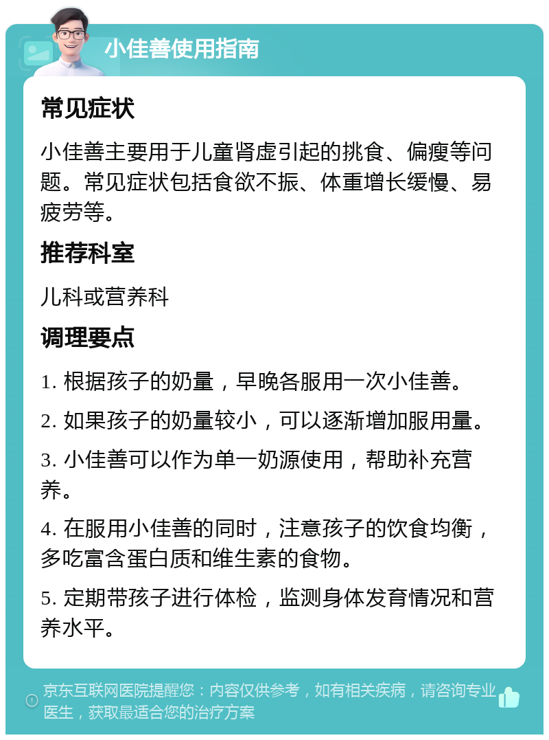 小佳善使用指南 常见症状 小佳善主要用于儿童肾虚引起的挑食、偏瘦等问题。常见症状包括食欲不振、体重增长缓慢、易疲劳等。 推荐科室 儿科或营养科 调理要点 1. 根据孩子的奶量，早晚各服用一次小佳善。 2. 如果孩子的奶量较小，可以逐渐增加服用量。 3. 小佳善可以作为单一奶源使用，帮助补充营养。 4. 在服用小佳善的同时，注意孩子的饮食均衡，多吃富含蛋白质和维生素的食物。 5. 定期带孩子进行体检，监测身体发育情况和营养水平。