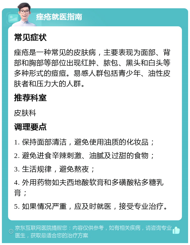 痤疮就医指南 常见症状 痤疮是一种常见的皮肤病，主要表现为面部、背部和胸部等部位出现红肿、脓包、黑头和白头等多种形式的痘痘。易感人群包括青少年、油性皮肤者和压力大的人群。 推荐科室 皮肤科 调理要点 1. 保持面部清洁，避免使用油质的化妆品； 2. 避免进食辛辣刺激、油腻及过甜的食物； 3. 生活规律，避免熬夜； 4. 外用药物如夫西地酸软膏和多磺酸粘多糖乳膏； 5. 如果情况严重，应及时就医，接受专业治疗。