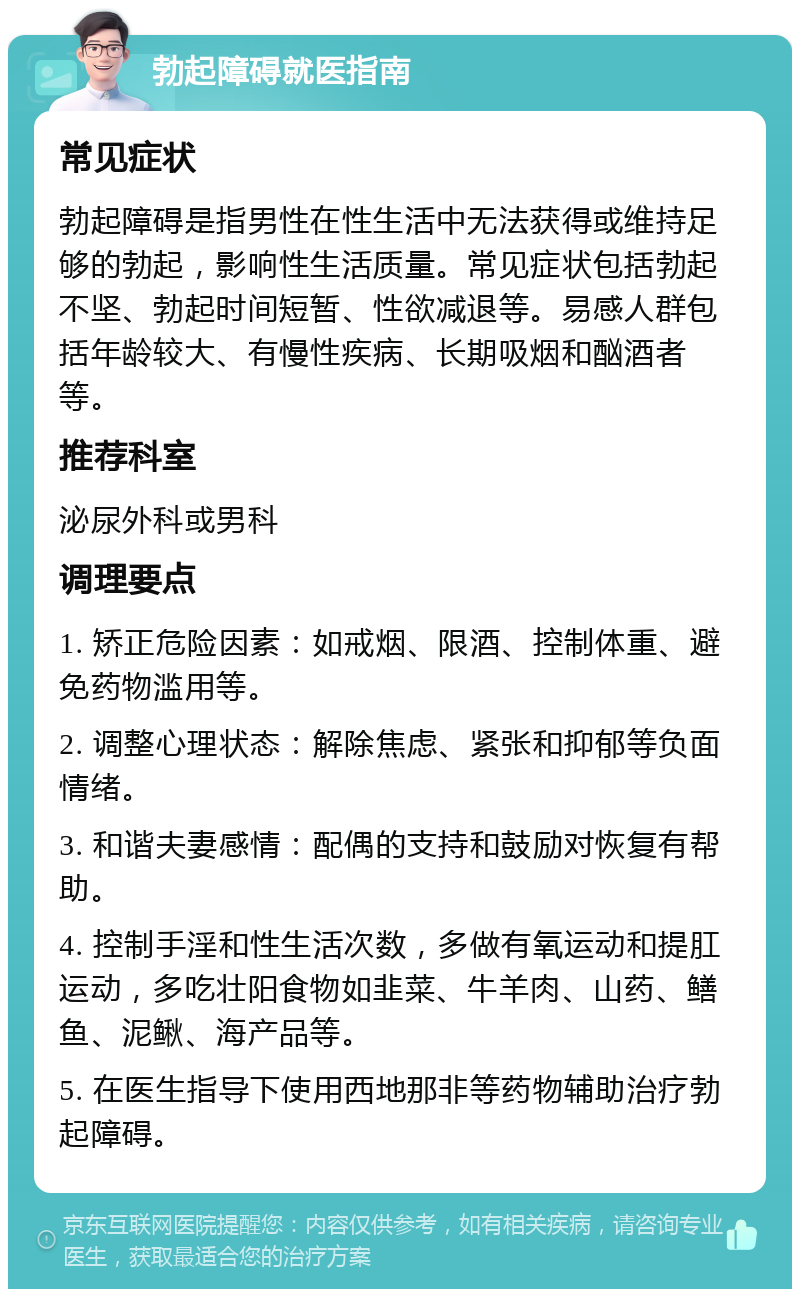 勃起障碍就医指南 常见症状 勃起障碍是指男性在性生活中无法获得或维持足够的勃起，影响性生活质量。常见症状包括勃起不坚、勃起时间短暂、性欲减退等。易感人群包括年龄较大、有慢性疾病、长期吸烟和酗酒者等。 推荐科室 泌尿外科或男科 调理要点 1. 矫正危险因素：如戒烟、限酒、控制体重、避免药物滥用等。 2. 调整心理状态：解除焦虑、紧张和抑郁等负面情绪。 3. 和谐夫妻感情：配偶的支持和鼓励对恢复有帮助。 4. 控制手淫和性生活次数，多做有氧运动和提肛运动，多吃壮阳食物如韭菜、牛羊肉、山药、鳝鱼、泥鳅、海产品等。 5. 在医生指导下使用西地那非等药物辅助治疗勃起障碍。