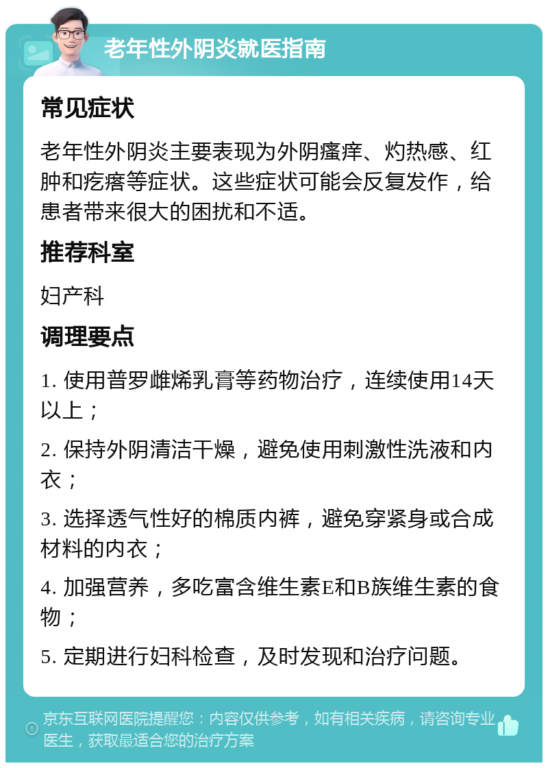 老年性外阴炎就医指南 常见症状 老年性外阴炎主要表现为外阴瘙痒、灼热感、红肿和疙瘩等症状。这些症状可能会反复发作，给患者带来很大的困扰和不适。 推荐科室 妇产科 调理要点 1. 使用普罗雌烯乳膏等药物治疗，连续使用14天以上； 2. 保持外阴清洁干燥，避免使用刺激性洗液和内衣； 3. 选择透气性好的棉质内裤，避免穿紧身或合成材料的内衣； 4. 加强营养，多吃富含维生素E和B族维生素的食物； 5. 定期进行妇科检查，及时发现和治疗问题。