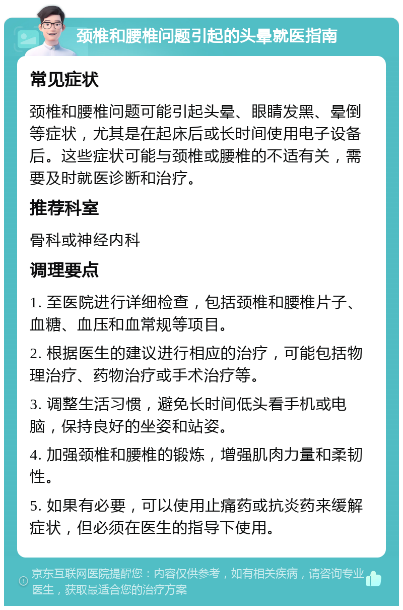 颈椎和腰椎问题引起的头晕就医指南 常见症状 颈椎和腰椎问题可能引起头晕、眼睛发黑、晕倒等症状，尤其是在起床后或长时间使用电子设备后。这些症状可能与颈椎或腰椎的不适有关，需要及时就医诊断和治疗。 推荐科室 骨科或神经内科 调理要点 1. 至医院进行详细检查，包括颈椎和腰椎片子、血糖、血压和血常规等项目。 2. 根据医生的建议进行相应的治疗，可能包括物理治疗、药物治疗或手术治疗等。 3. 调整生活习惯，避免长时间低头看手机或电脑，保持良好的坐姿和站姿。 4. 加强颈椎和腰椎的锻炼，增强肌肉力量和柔韧性。 5. 如果有必要，可以使用止痛药或抗炎药来缓解症状，但必须在医生的指导下使用。