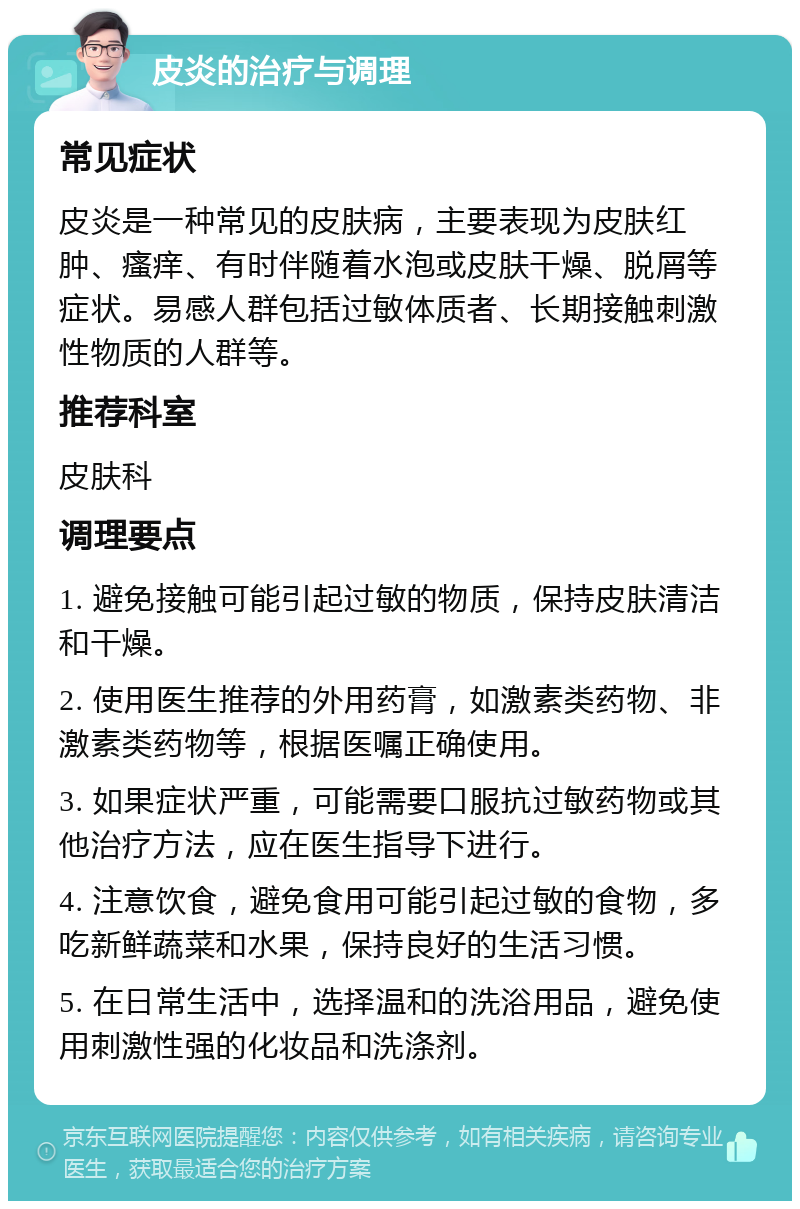 皮炎的治疗与调理 常见症状 皮炎是一种常见的皮肤病，主要表现为皮肤红肿、瘙痒、有时伴随着水泡或皮肤干燥、脱屑等症状。易感人群包括过敏体质者、长期接触刺激性物质的人群等。 推荐科室 皮肤科 调理要点 1. 避免接触可能引起过敏的物质，保持皮肤清洁和干燥。 2. 使用医生推荐的外用药膏，如激素类药物、非激素类药物等，根据医嘱正确使用。 3. 如果症状严重，可能需要口服抗过敏药物或其他治疗方法，应在医生指导下进行。 4. 注意饮食，避免食用可能引起过敏的食物，多吃新鲜蔬菜和水果，保持良好的生活习惯。 5. 在日常生活中，选择温和的洗浴用品，避免使用刺激性强的化妆品和洗涤剂。