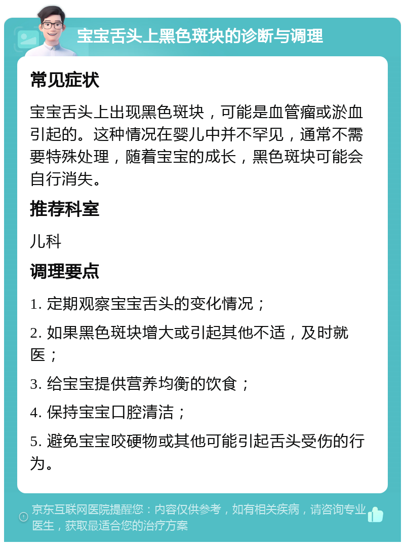 宝宝舌头上黑色斑块的诊断与调理 常见症状 宝宝舌头上出现黑色斑块，可能是血管瘤或淤血引起的。这种情况在婴儿中并不罕见，通常不需要特殊处理，随着宝宝的成长，黑色斑块可能会自行消失。 推荐科室 儿科 调理要点 1. 定期观察宝宝舌头的变化情况； 2. 如果黑色斑块增大或引起其他不适，及时就医； 3. 给宝宝提供营养均衡的饮食； 4. 保持宝宝口腔清洁； 5. 避免宝宝咬硬物或其他可能引起舌头受伤的行为。