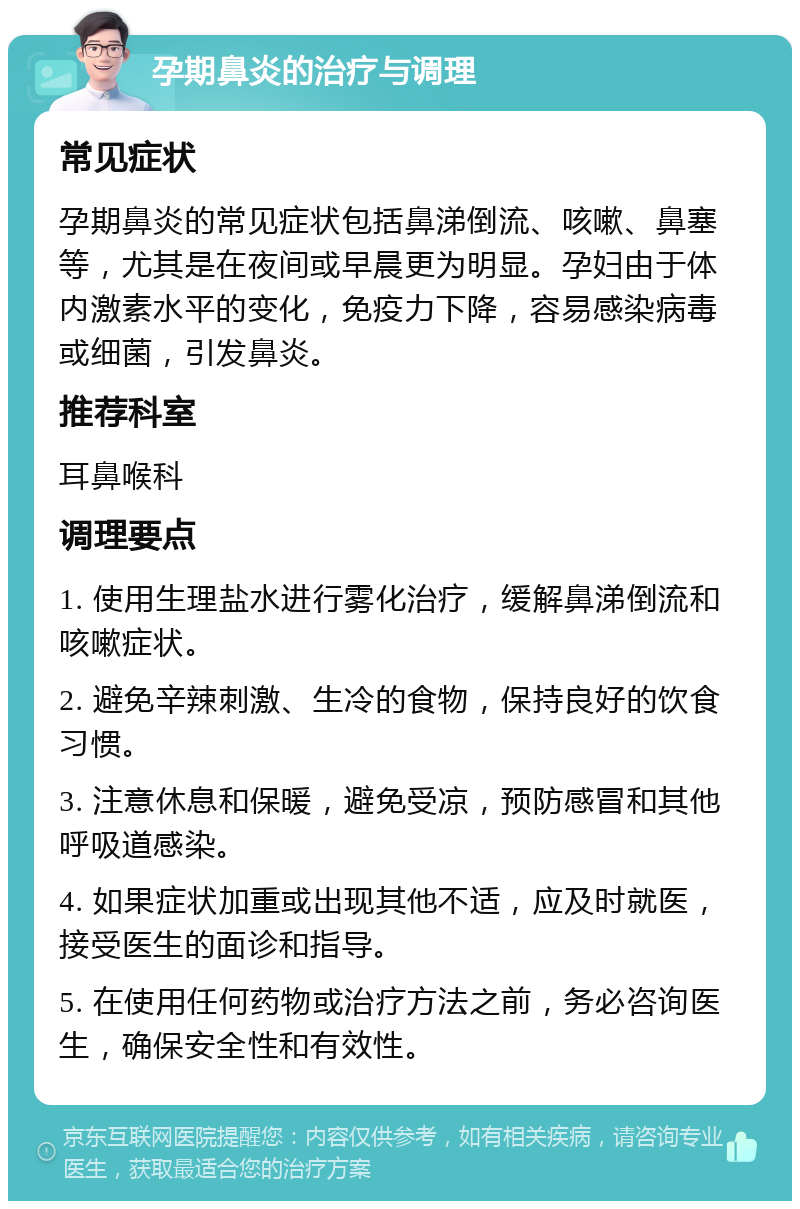 孕期鼻炎的治疗与调理 常见症状 孕期鼻炎的常见症状包括鼻涕倒流、咳嗽、鼻塞等，尤其是在夜间或早晨更为明显。孕妇由于体内激素水平的变化，免疫力下降，容易感染病毒或细菌，引发鼻炎。 推荐科室 耳鼻喉科 调理要点 1. 使用生理盐水进行雾化治疗，缓解鼻涕倒流和咳嗽症状。 2. 避免辛辣刺激、生冷的食物，保持良好的饮食习惯。 3. 注意休息和保暖，避免受凉，预防感冒和其他呼吸道感染。 4. 如果症状加重或出现其他不适，应及时就医，接受医生的面诊和指导。 5. 在使用任何药物或治疗方法之前，务必咨询医生，确保安全性和有效性。