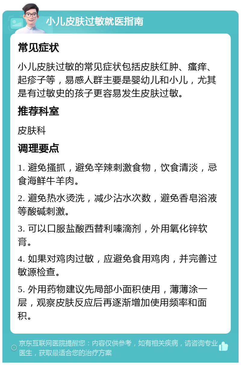 小儿皮肤过敏就医指南 常见症状 小儿皮肤过敏的常见症状包括皮肤红肿、瘙痒、起疹子等，易感人群主要是婴幼儿和小儿，尤其是有过敏史的孩子更容易发生皮肤过敏。 推荐科室 皮肤科 调理要点 1. 避免搔抓，避免辛辣刺激食物，饮食清淡，忌食海鲜牛羊肉。 2. 避免热水烫洗，减少沾水次数，避免香皂浴液等酸碱刺激。 3. 可以口服盐酸西替利嗪滴剂，外用氧化锌软膏。 4. 如果对鸡肉过敏，应避免食用鸡肉，并完善过敏源检查。 5. 外用药物建议先局部小面积使用，薄薄涂一层，观察皮肤反应后再逐渐增加使用频率和面积。