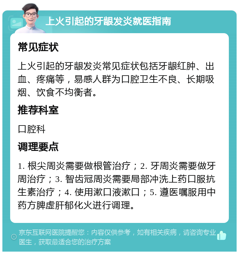 上火引起的牙龈发炎就医指南 常见症状 上火引起的牙龈发炎常见症状包括牙龈红肿、出血、疼痛等，易感人群为口腔卫生不良、长期吸烟、饮食不均衡者。 推荐科室 口腔科 调理要点 1. 根尖周炎需要做根管治疗；2. 牙周炎需要做牙周治疗；3. 智齿冠周炎需要局部冲洗上药口服抗生素治疗；4. 使用漱口液漱口；5. 遵医嘱服用中药方脾虚肝郁化火进行调理。