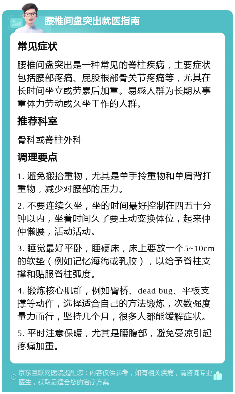 腰椎间盘突出就医指南 常见症状 腰椎间盘突出是一种常见的脊柱疾病，主要症状包括腰部疼痛、屁股根部骨关节疼痛等，尤其在长时间坐立或劳累后加重。易感人群为长期从事重体力劳动或久坐工作的人群。 推荐科室 骨科或脊柱外科 调理要点 1. 避免搬抬重物，尤其是单手拎重物和单肩背扛重物，减少对腰部的压力。 2. 不要连续久坐，坐的时间最好控制在四五十分钟以内，坐着时间久了要主动变换体位，起来伸伸懒腰，活动活动。 3. 睡觉最好平卧，睡硬床，床上要放一个5~10cm的软垫（例如记忆海绵或乳胶），以给予脊柱支撑和贴服脊柱弧度。 4. 锻炼核心肌群，例如臀桥、dead bug、平板支撑等动作，选择适合自己的方法锻炼，次数强度量力而行，坚持几个月，很多人都能缓解症状。 5. 平时注意保暖，尤其是腰腹部，避免受凉引起疼痛加重。