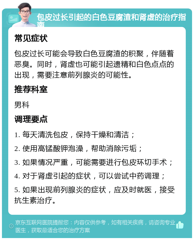 包皮过长引起的白色豆腐渣和肾虚的治疗指南 常见症状 包皮过长可能会导致白色豆腐渣的积聚，伴随着恶臭。同时，肾虚也可能引起遗精和白色点点的出现，需要注意前列腺炎的可能性。 推荐科室 男科 调理要点 1. 每天清洗包皮，保持干燥和清洁； 2. 使用高锰酸钾泡澡，帮助消除污垢； 3. 如果情况严重，可能需要进行包皮环切手术； 4. 对于肾虚引起的症状，可以尝试中药调理； 5. 如果出现前列腺炎的症状，应及时就医，接受抗生素治疗。