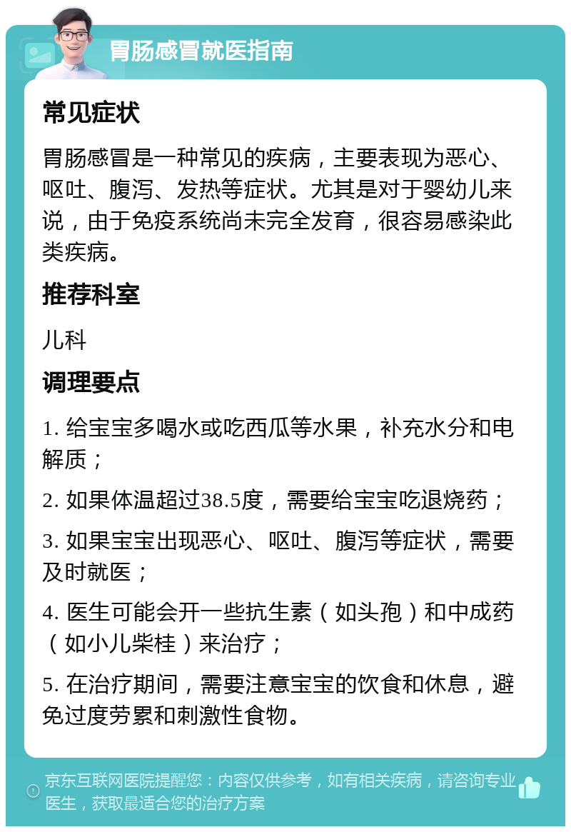 胃肠感冒就医指南 常见症状 胃肠感冒是一种常见的疾病，主要表现为恶心、呕吐、腹泻、发热等症状。尤其是对于婴幼儿来说，由于免疫系统尚未完全发育，很容易感染此类疾病。 推荐科室 儿科 调理要点 1. 给宝宝多喝水或吃西瓜等水果，补充水分和电解质； 2. 如果体温超过38.5度，需要给宝宝吃退烧药； 3. 如果宝宝出现恶心、呕吐、腹泻等症状，需要及时就医； 4. 医生可能会开一些抗生素（如头孢）和中成药（如小儿柴桂）来治疗； 5. 在治疗期间，需要注意宝宝的饮食和休息，避免过度劳累和刺激性食物。