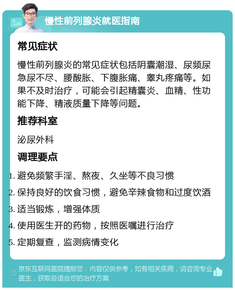 慢性前列腺炎就医指南 常见症状 慢性前列腺炎的常见症状包括阴囊潮湿、尿频尿急尿不尽、腰酸胀、下腹胀痛、睾丸疼痛等。如果不及时治疗，可能会引起精囊炎、血精、性功能下降、精液质量下降等问题。 推荐科室 泌尿外科 调理要点 避免频繁手淫、熬夜、久坐等不良习惯 保持良好的饮食习惯，避免辛辣食物和过度饮酒 适当锻炼，增强体质 使用医生开的药物，按照医嘱进行治疗 定期复查，监测病情变化