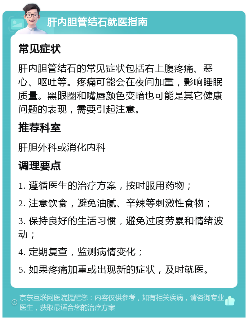 肝内胆管结石就医指南 常见症状 肝内胆管结石的常见症状包括右上腹疼痛、恶心、呕吐等。疼痛可能会在夜间加重，影响睡眠质量。黑眼圈和嘴唇颜色变暗也可能是其它健康问题的表现，需要引起注意。 推荐科室 肝胆外科或消化内科 调理要点 1. 遵循医生的治疗方案，按时服用药物； 2. 注意饮食，避免油腻、辛辣等刺激性食物； 3. 保持良好的生活习惯，避免过度劳累和情绪波动； 4. 定期复查，监测病情变化； 5. 如果疼痛加重或出现新的症状，及时就医。