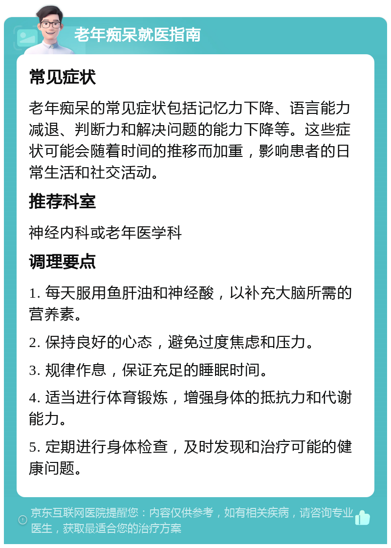 老年痴呆就医指南 常见症状 老年痴呆的常见症状包括记忆力下降、语言能力减退、判断力和解决问题的能力下降等。这些症状可能会随着时间的推移而加重，影响患者的日常生活和社交活动。 推荐科室 神经内科或老年医学科 调理要点 1. 每天服用鱼肝油和神经酸，以补充大脑所需的营养素。 2. 保持良好的心态，避免过度焦虑和压力。 3. 规律作息，保证充足的睡眠时间。 4. 适当进行体育锻炼，增强身体的抵抗力和代谢能力。 5. 定期进行身体检查，及时发现和治疗可能的健康问题。