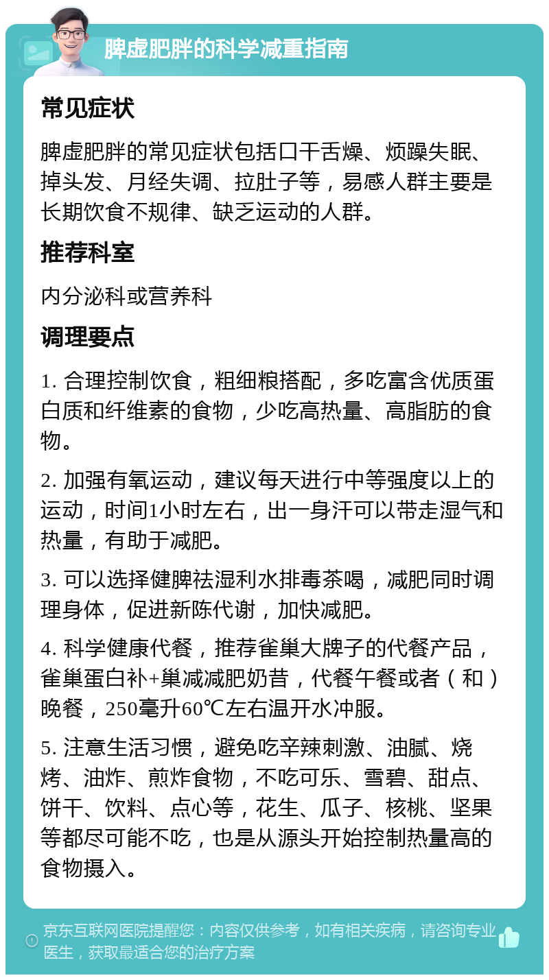 脾虚肥胖的科学减重指南 常见症状 脾虚肥胖的常见症状包括口干舌燥、烦躁失眠、掉头发、月经失调、拉肚子等，易感人群主要是长期饮食不规律、缺乏运动的人群。 推荐科室 内分泌科或营养科 调理要点 1. 合理控制饮食，粗细粮搭配，多吃富含优质蛋白质和纤维素的食物，少吃高热量、高脂肪的食物。 2. 加强有氧运动，建议每天进行中等强度以上的运动，时间1小时左右，出一身汗可以带走湿气和热量，有助于减肥。 3. 可以选择健脾祛湿利水排毒茶喝，减肥同时调理身体，促进新陈代谢，加快减肥。 4. 科学健康代餐，推荐雀巢大牌子的代餐产品，雀巢蛋白补+巢减减肥奶昔，代餐午餐或者（和）晚餐，250毫升60℃左右温开水冲服。 5. 注意生活习惯，避免吃辛辣刺激、油腻、烧烤、油炸、煎炸食物，不吃可乐、雪碧、甜点、饼干、饮料、点心等，花生、瓜子、核桃、坚果等都尽可能不吃，也是从源头开始控制热量高的食物摄入。