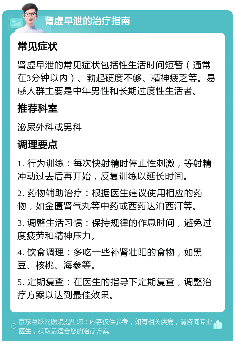 肾虚早泄的治疗指南 常见症状 肾虚早泄的常见症状包括性生活时间短暂（通常在3分钟以内）、勃起硬度不够、精神疲乏等。易感人群主要是中年男性和长期过度性生活者。 推荐科室 泌尿外科或男科 调理要点 1. 行为训练：每次快射精时停止性刺激，等射精冲动过去后再开始，反复训练以延长时间。 2. 药物辅助治疗：根据医生建议使用相应的药物，如金匮肾气丸等中药或西药达泊西汀等。 3. 调整生活习惯：保持规律的作息时间，避免过度疲劳和精神压力。 4. 饮食调理：多吃一些补肾壮阳的食物，如黑豆、核桃、海参等。 5. 定期复查：在医生的指导下定期复查，调整治疗方案以达到最佳效果。