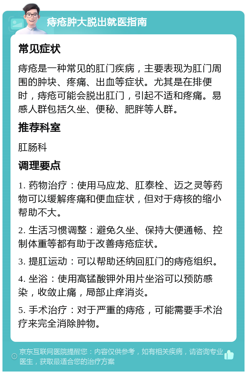 痔疮肿大脱出就医指南 常见症状 痔疮是一种常见的肛门疾病，主要表现为肛门周围的肿块、疼痛、出血等症状。尤其是在排便时，痔疮可能会脱出肛门，引起不适和疼痛。易感人群包括久坐、便秘、肥胖等人群。 推荐科室 肛肠科 调理要点 1. 药物治疗：使用马应龙、肛泰栓、迈之灵等药物可以缓解疼痛和便血症状，但对于痔核的缩小帮助不大。 2. 生活习惯调整：避免久坐、保持大便通畅、控制体重等都有助于改善痔疮症状。 3. 提肛运动：可以帮助还纳回肛门的痔疮组织。 4. 坐浴：使用高锰酸钾外用片坐浴可以预防感染，收敛止痛，局部止痒消炎。 5. 手术治疗：对于严重的痔疮，可能需要手术治疗来完全消除肿物。