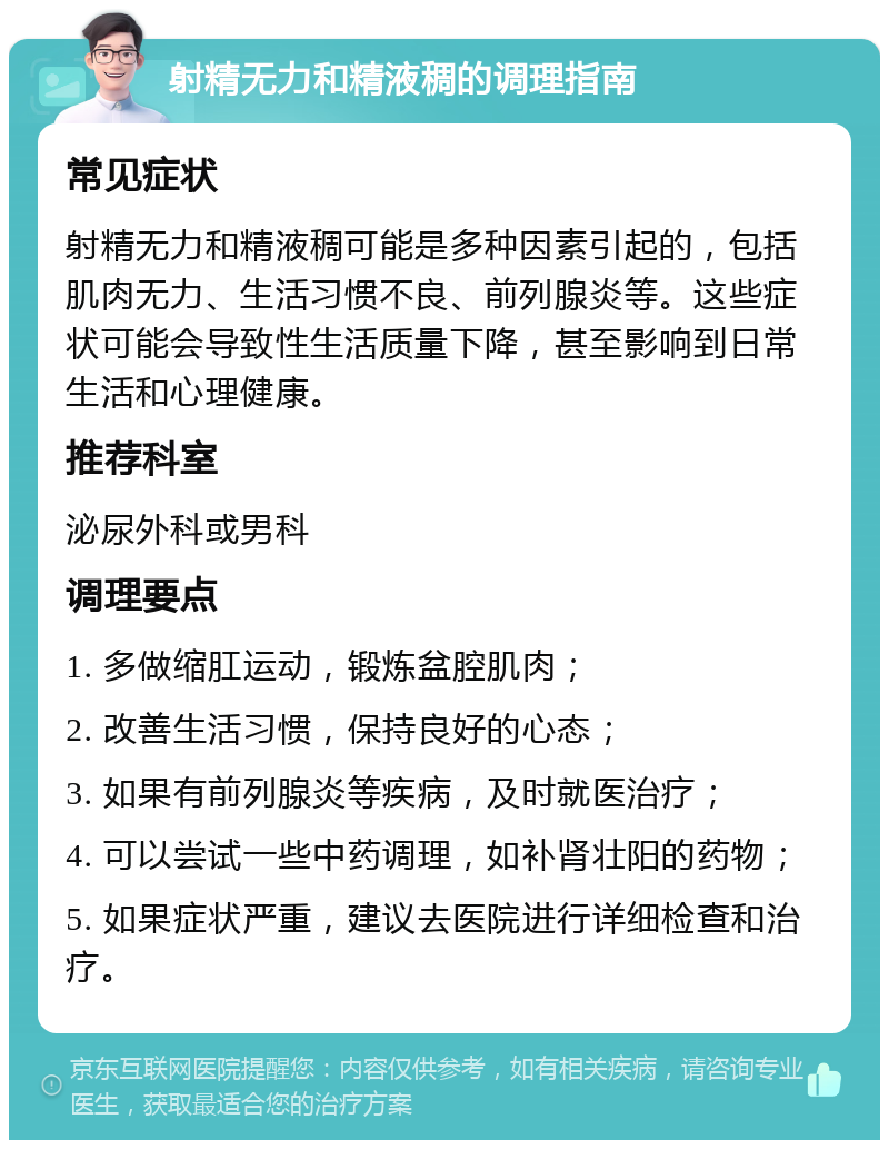 射精无力和精液稠的调理指南 常见症状 射精无力和精液稠可能是多种因素引起的，包括肌肉无力、生活习惯不良、前列腺炎等。这些症状可能会导致性生活质量下降，甚至影响到日常生活和心理健康。 推荐科室 泌尿外科或男科 调理要点 1. 多做缩肛运动，锻炼盆腔肌肉； 2. 改善生活习惯，保持良好的心态； 3. 如果有前列腺炎等疾病，及时就医治疗； 4. 可以尝试一些中药调理，如补肾壮阳的药物； 5. 如果症状严重，建议去医院进行详细检查和治疗。