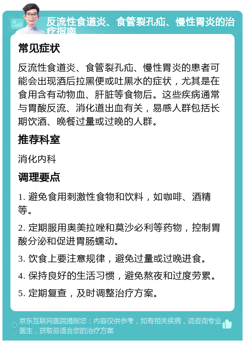 反流性食道炎、食管裂孔疝、慢性胃炎的治疗指南 常见症状 反流性食道炎、食管裂孔疝、慢性胃炎的患者可能会出现酒后拉黑便或吐黑水的症状，尤其是在食用含有动物血、肝脏等食物后。这些疾病通常与胃酸反流、消化道出血有关，易感人群包括长期饮酒、晚餐过量或过晚的人群。 推荐科室 消化内科 调理要点 1. 避免食用刺激性食物和饮料，如咖啡、酒精等。 2. 定期服用奥美拉唑和莫沙必利等药物，控制胃酸分泌和促进胃肠蠕动。 3. 饮食上要注意规律，避免过量或过晚进食。 4. 保持良好的生活习惯，避免熬夜和过度劳累。 5. 定期复查，及时调整治疗方案。