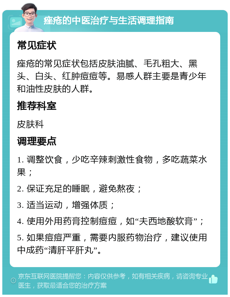 痤疮的中医治疗与生活调理指南 常见症状 痤疮的常见症状包括皮肤油腻、毛孔粗大、黑头、白头、红肿痘痘等。易感人群主要是青少年和油性皮肤的人群。 推荐科室 皮肤科 调理要点 1. 调整饮食，少吃辛辣刺激性食物，多吃蔬菜水果； 2. 保证充足的睡眠，避免熬夜； 3. 适当运动，增强体质； 4. 使用外用药膏控制痘痘，如“夫西地酸软膏”； 5. 如果痘痘严重，需要内服药物治疗，建议使用中成药“清肝平肝丸”。