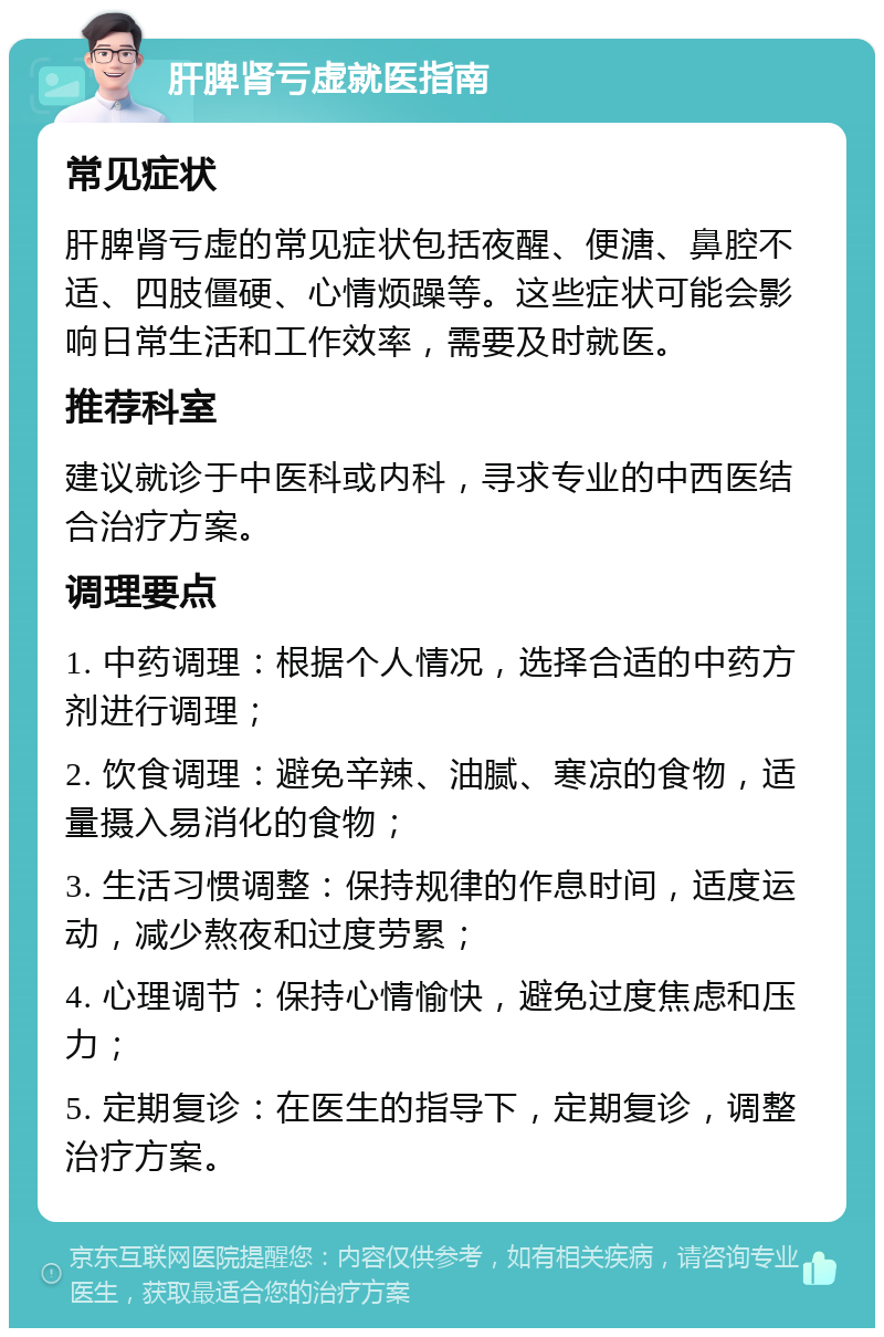 肝脾肾亏虚就医指南 常见症状 肝脾肾亏虚的常见症状包括夜醒、便溏、鼻腔不适、四肢僵硬、心情烦躁等。这些症状可能会影响日常生活和工作效率，需要及时就医。 推荐科室 建议就诊于中医科或内科，寻求专业的中西医结合治疗方案。 调理要点 1. 中药调理：根据个人情况，选择合适的中药方剂进行调理； 2. 饮食调理：避免辛辣、油腻、寒凉的食物，适量摄入易消化的食物； 3. 生活习惯调整：保持规律的作息时间，适度运动，减少熬夜和过度劳累； 4. 心理调节：保持心情愉快，避免过度焦虑和压力； 5. 定期复诊：在医生的指导下，定期复诊，调整治疗方案。