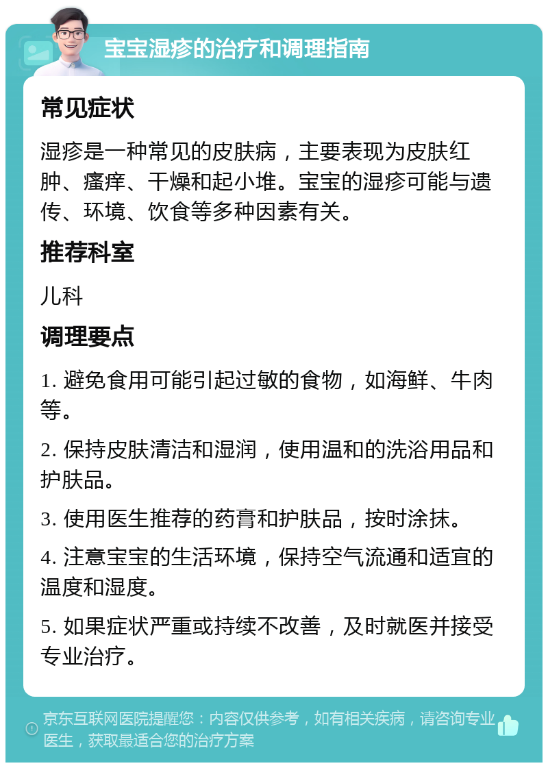 宝宝湿疹的治疗和调理指南 常见症状 湿疹是一种常见的皮肤病，主要表现为皮肤红肿、瘙痒、干燥和起小堆。宝宝的湿疹可能与遗传、环境、饮食等多种因素有关。 推荐科室 儿科 调理要点 1. 避免食用可能引起过敏的食物，如海鲜、牛肉等。 2. 保持皮肤清洁和湿润，使用温和的洗浴用品和护肤品。 3. 使用医生推荐的药膏和护肤品，按时涂抹。 4. 注意宝宝的生活环境，保持空气流通和适宜的温度和湿度。 5. 如果症状严重或持续不改善，及时就医并接受专业治疗。