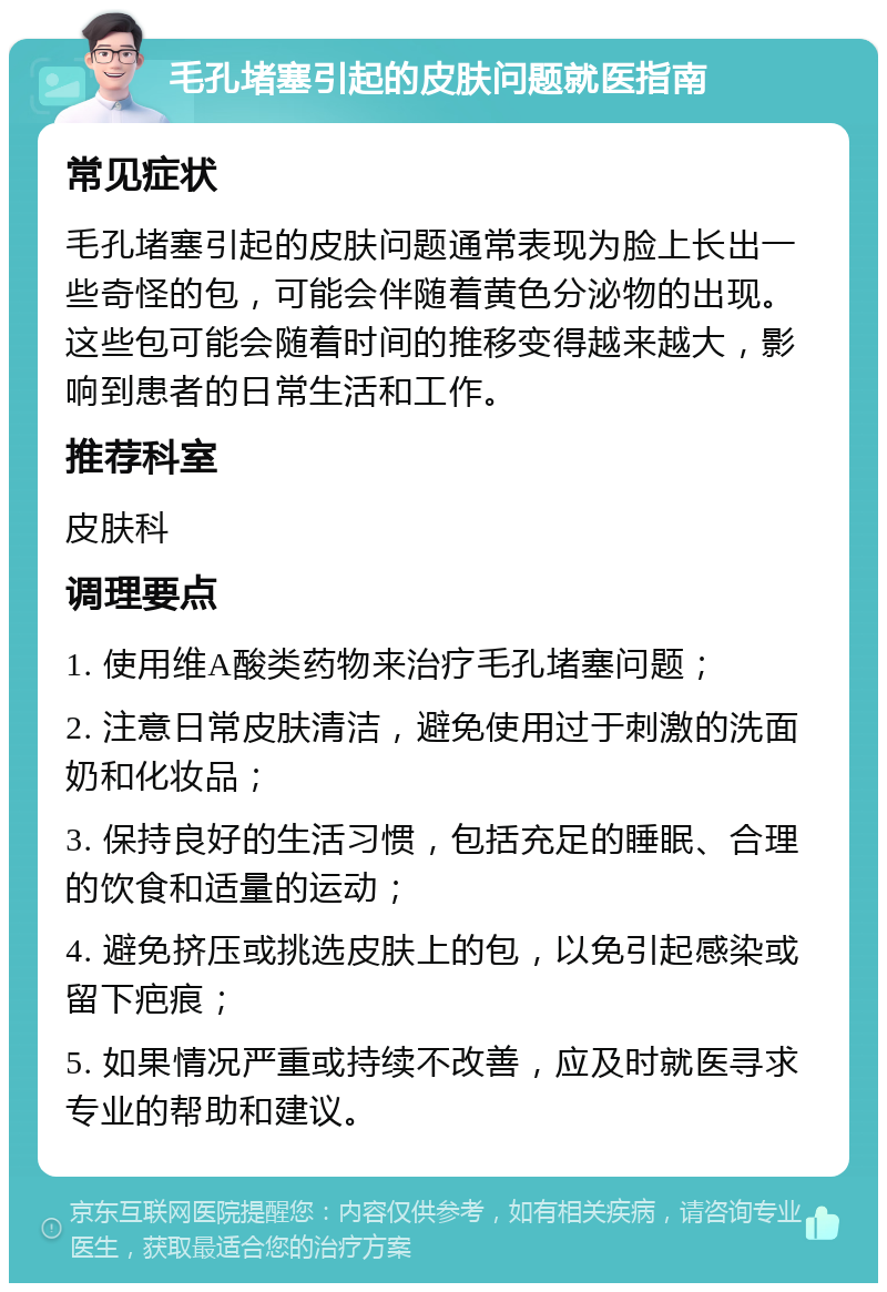 毛孔堵塞引起的皮肤问题就医指南 常见症状 毛孔堵塞引起的皮肤问题通常表现为脸上长出一些奇怪的包，可能会伴随着黄色分泌物的出现。这些包可能会随着时间的推移变得越来越大，影响到患者的日常生活和工作。 推荐科室 皮肤科 调理要点 1. 使用维A酸类药物来治疗毛孔堵塞问题； 2. 注意日常皮肤清洁，避免使用过于刺激的洗面奶和化妆品； 3. 保持良好的生活习惯，包括充足的睡眠、合理的饮食和适量的运动； 4. 避免挤压或挑选皮肤上的包，以免引起感染或留下疤痕； 5. 如果情况严重或持续不改善，应及时就医寻求专业的帮助和建议。