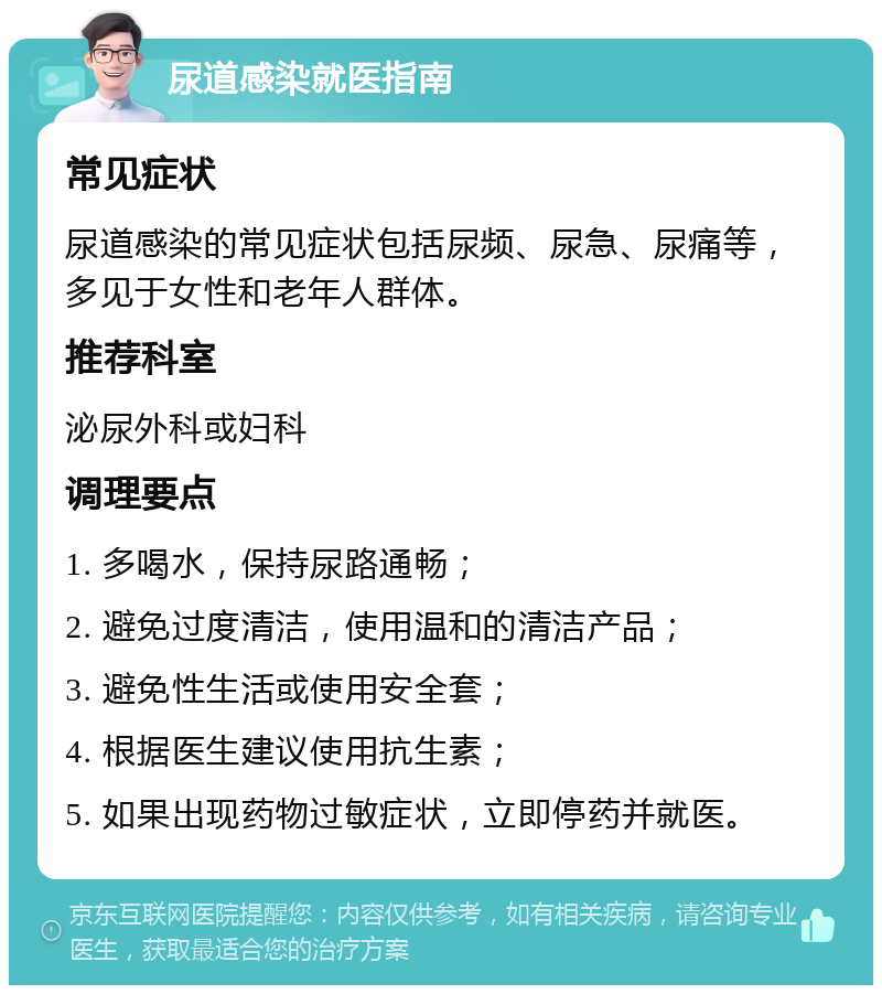 尿道感染就医指南 常见症状 尿道感染的常见症状包括尿频、尿急、尿痛等，多见于女性和老年人群体。 推荐科室 泌尿外科或妇科 调理要点 1. 多喝水，保持尿路通畅； 2. 避免过度清洁，使用温和的清洁产品； 3. 避免性生活或使用安全套； 4. 根据医生建议使用抗生素； 5. 如果出现药物过敏症状，立即停药并就医。