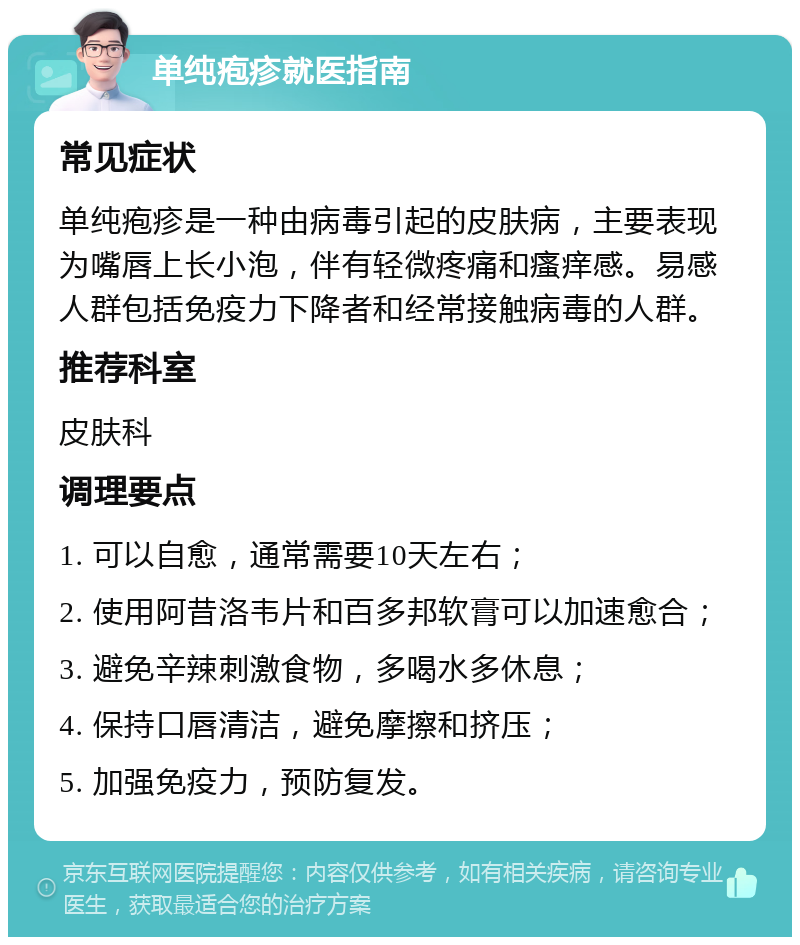 单纯疱疹就医指南 常见症状 单纯疱疹是一种由病毒引起的皮肤病，主要表现为嘴唇上长小泡，伴有轻微疼痛和瘙痒感。易感人群包括免疫力下降者和经常接触病毒的人群。 推荐科室 皮肤科 调理要点 1. 可以自愈，通常需要10天左右； 2. 使用阿昔洛韦片和百多邦软膏可以加速愈合； 3. 避免辛辣刺激食物，多喝水多休息； 4. 保持口唇清洁，避免摩擦和挤压； 5. 加强免疫力，预防复发。