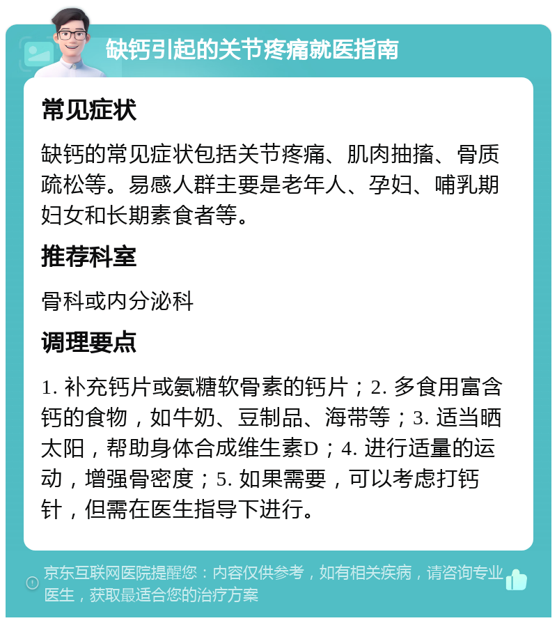 缺钙引起的关节疼痛就医指南 常见症状 缺钙的常见症状包括关节疼痛、肌肉抽搐、骨质疏松等。易感人群主要是老年人、孕妇、哺乳期妇女和长期素食者等。 推荐科室 骨科或内分泌科 调理要点 1. 补充钙片或氨糖软骨素的钙片；2. 多食用富含钙的食物，如牛奶、豆制品、海带等；3. 适当晒太阳，帮助身体合成维生素D；4. 进行适量的运动，增强骨密度；5. 如果需要，可以考虑打钙针，但需在医生指导下进行。