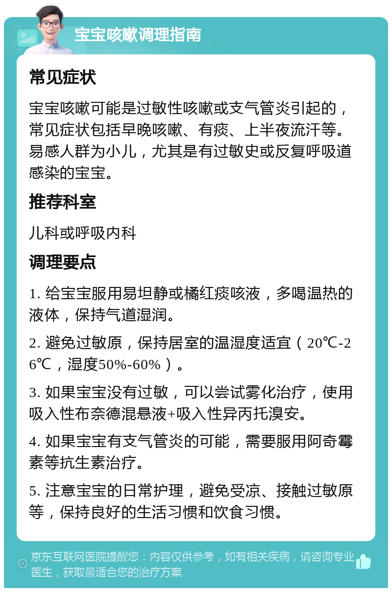 宝宝咳嗽调理指南 常见症状 宝宝咳嗽可能是过敏性咳嗽或支气管炎引起的，常见症状包括早晚咳嗽、有痰、上半夜流汗等。易感人群为小儿，尤其是有过敏史或反复呼吸道感染的宝宝。 推荐科室 儿科或呼吸内科 调理要点 1. 给宝宝服用易坦静或橘红痰咳液，多喝温热的液体，保持气道湿润。 2. 避免过敏原，保持居室的温湿度适宜（20℃-26℃，湿度50%-60%）。 3. 如果宝宝没有过敏，可以尝试雾化治疗，使用吸入性布奈德混悬液+吸入性异丙托溴安。 4. 如果宝宝有支气管炎的可能，需要服用阿奇霉素等抗生素治疗。 5. 注意宝宝的日常护理，避免受凉、接触过敏原等，保持良好的生活习惯和饮食习惯。