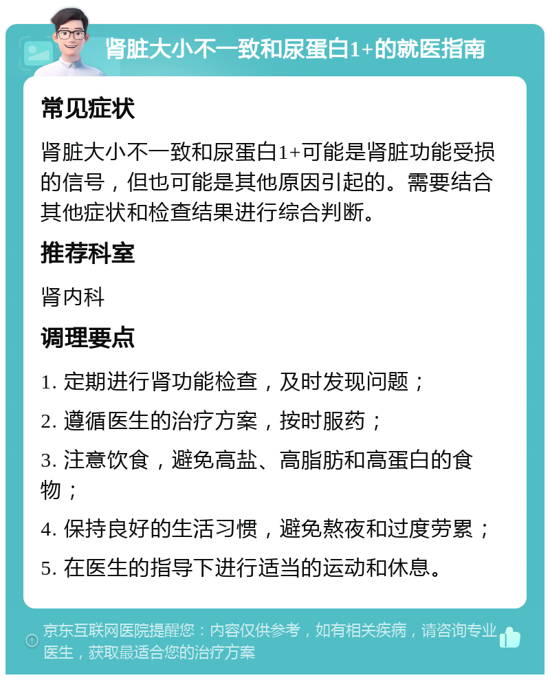 肾脏大小不一致和尿蛋白1+的就医指南 常见症状 肾脏大小不一致和尿蛋白1+可能是肾脏功能受损的信号，但也可能是其他原因引起的。需要结合其他症状和检查结果进行综合判断。 推荐科室 肾内科 调理要点 1. 定期进行肾功能检查，及时发现问题； 2. 遵循医生的治疗方案，按时服药； 3. 注意饮食，避免高盐、高脂肪和高蛋白的食物； 4. 保持良好的生活习惯，避免熬夜和过度劳累； 5. 在医生的指导下进行适当的运动和休息。