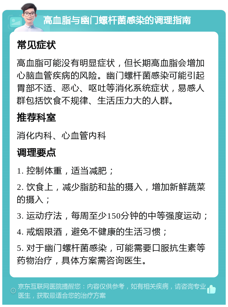 高血脂与幽门螺杆菌感染的调理指南 常见症状 高血脂可能没有明显症状，但长期高血脂会增加心脑血管疾病的风险。幽门螺杆菌感染可能引起胃部不适、恶心、呕吐等消化系统症状，易感人群包括饮食不规律、生活压力大的人群。 推荐科室 消化内科、心血管内科 调理要点 1. 控制体重，适当减肥； 2. 饮食上，减少脂肪和盐的摄入，增加新鲜蔬菜的摄入； 3. 运动疗法，每周至少150分钟的中等强度运动； 4. 戒烟限酒，避免不健康的生活习惯； 5. 对于幽门螺杆菌感染，可能需要口服抗生素等药物治疗，具体方案需咨询医生。