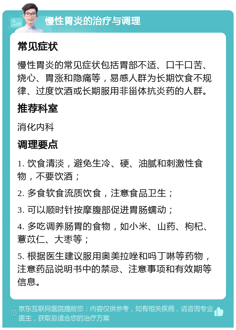 慢性胃炎的治疗与调理 常见症状 慢性胃炎的常见症状包括胃部不适、口干口苦、烧心、胃涨和隐痛等，易感人群为长期饮食不规律、过度饮酒或长期服用非甾体抗炎药的人群。 推荐科室 消化内科 调理要点 1. 饮食清淡，避免生冷、硬、油腻和刺激性食物，不要饮酒； 2. 多食软食流质饮食，注意食品卫生； 3. 可以顺时针按摩腹部促进胃肠蠕动； 4. 多吃调养肠胃的食物，如小米、山药、枸杞、薏苡仁、大枣等； 5. 根据医生建议服用奥美拉唑和吗丁啉等药物，注意药品说明书中的禁忌、注意事项和有效期等信息。