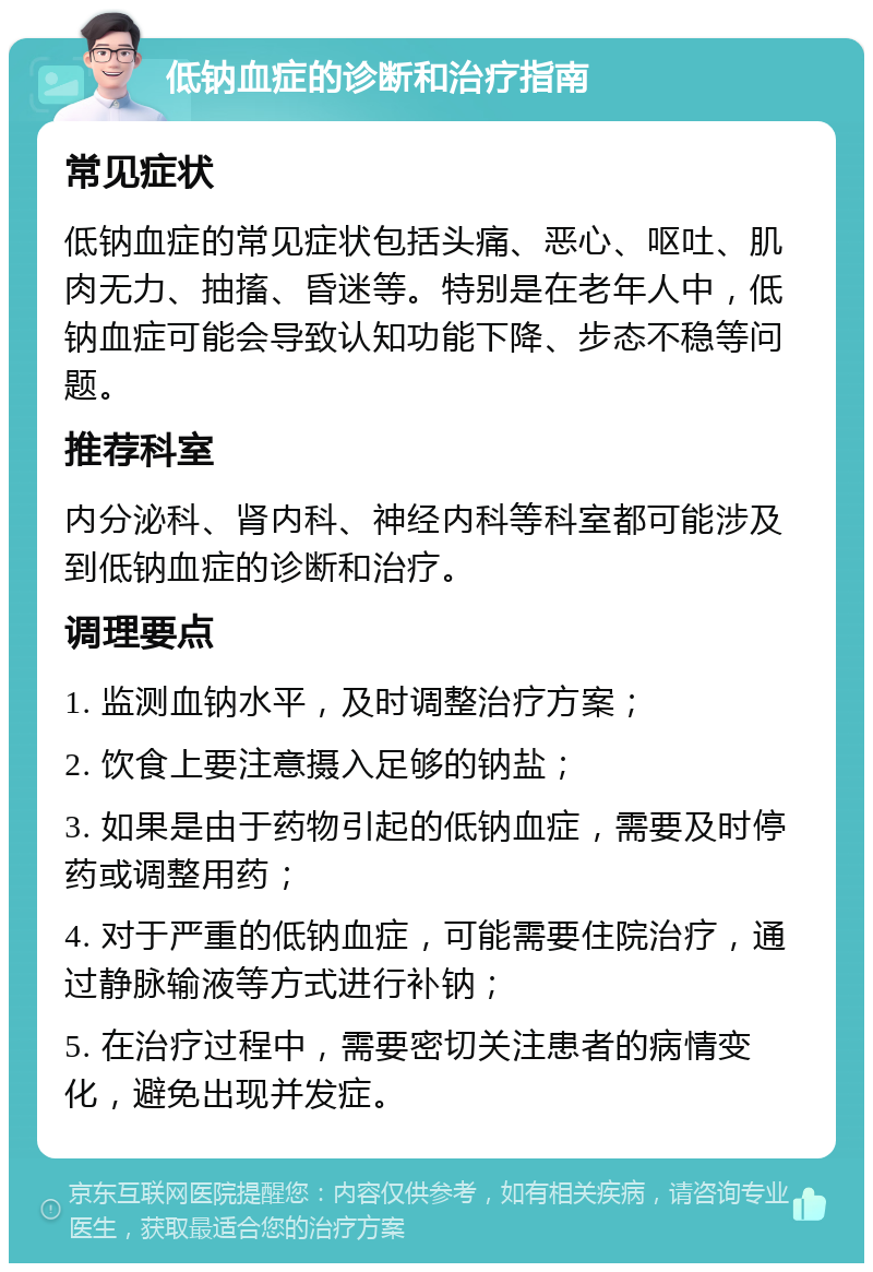 低钠血症的诊断和治疗指南 常见症状 低钠血症的常见症状包括头痛、恶心、呕吐、肌肉无力、抽搐、昏迷等。特别是在老年人中，低钠血症可能会导致认知功能下降、步态不稳等问题。 推荐科室 内分泌科、肾内科、神经内科等科室都可能涉及到低钠血症的诊断和治疗。 调理要点 1. 监测血钠水平，及时调整治疗方案； 2. 饮食上要注意摄入足够的钠盐； 3. 如果是由于药物引起的低钠血症，需要及时停药或调整用药； 4. 对于严重的低钠血症，可能需要住院治疗，通过静脉输液等方式进行补钠； 5. 在治疗过程中，需要密切关注患者的病情变化，避免出现并发症。