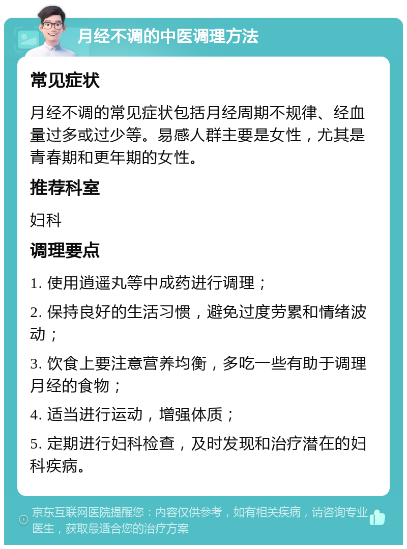 月经不调的中医调理方法 常见症状 月经不调的常见症状包括月经周期不规律、经血量过多或过少等。易感人群主要是女性，尤其是青春期和更年期的女性。 推荐科室 妇科 调理要点 1. 使用逍遥丸等中成药进行调理； 2. 保持良好的生活习惯，避免过度劳累和情绪波动； 3. 饮食上要注意营养均衡，多吃一些有助于调理月经的食物； 4. 适当进行运动，增强体质； 5. 定期进行妇科检查，及时发现和治疗潜在的妇科疾病。