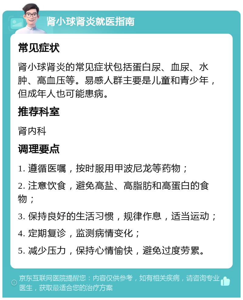 肾小球肾炎就医指南 常见症状 肾小球肾炎的常见症状包括蛋白尿、血尿、水肿、高血压等。易感人群主要是儿童和青少年，但成年人也可能患病。 推荐科室 肾内科 调理要点 1. 遵循医嘱，按时服用甲波尼龙等药物； 2. 注意饮食，避免高盐、高脂肪和高蛋白的食物； 3. 保持良好的生活习惯，规律作息，适当运动； 4. 定期复诊，监测病情变化； 5. 减少压力，保持心情愉快，避免过度劳累。